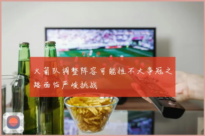 火箭队调整阵容可能性不大争冠之路面临严峻挑战