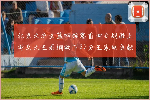 北京大学女篮四强赛首回合战胜上海交大王雨桐砍下23分王家绘贡献21分14篮板