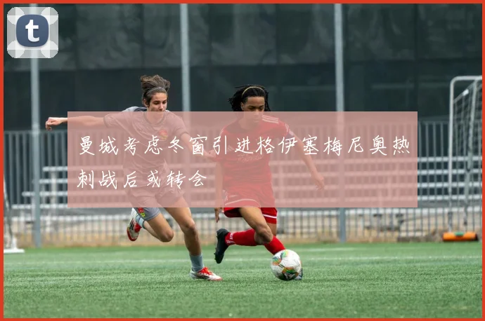 曼城考虑冬窗引进格伊塞梅尼奥热刺战后或转会