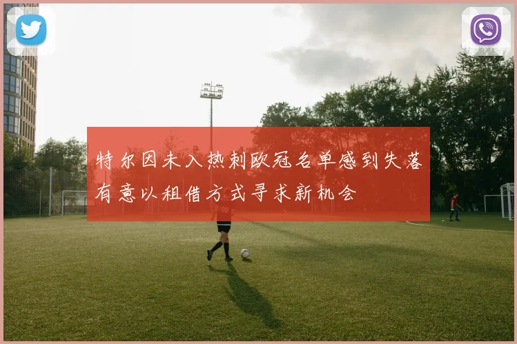 特尔因未入热刺欧冠名单感到失落有意以租借方式寻求新机会