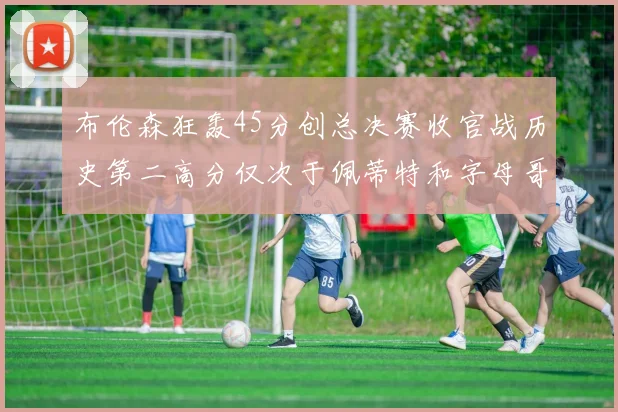 布伦森狂轰45分创总决赛收官战历史第二高分仅次于佩蒂特和字母哥
