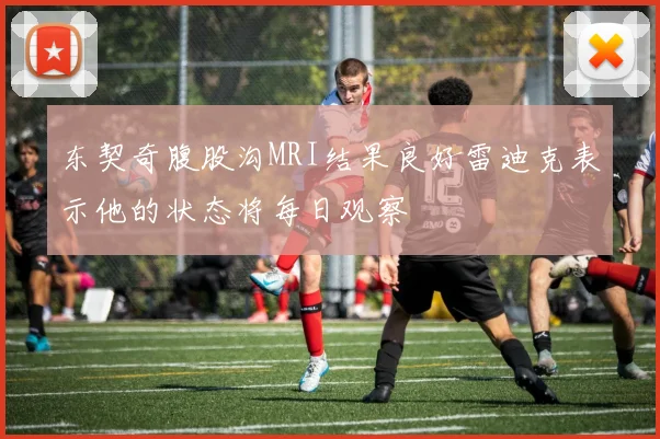 东契奇腹股沟MRI结果良好雷迪克表示他的状态将每日观察