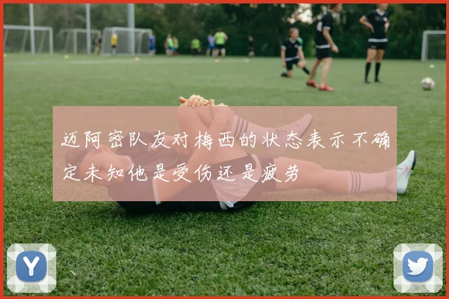 迈阿密队友对梅西的状态表示不确定未知他是受伤还是疲劳