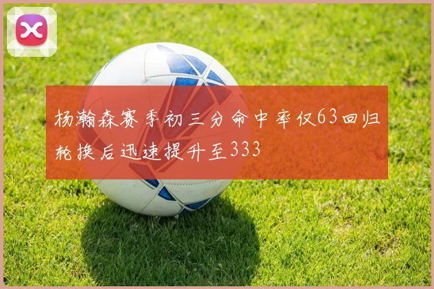杨瀚森赛季初三分命中率仅63回归轮换后迅速提升至333