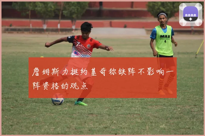 詹姆斯力挺约基奇称缺阵不影响一阵资格的观点
