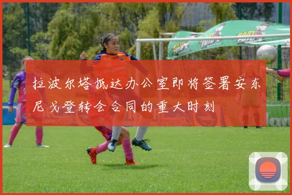 拉波尔塔抵达办公室即将签署安东尼戈登转会合同的重大时刻