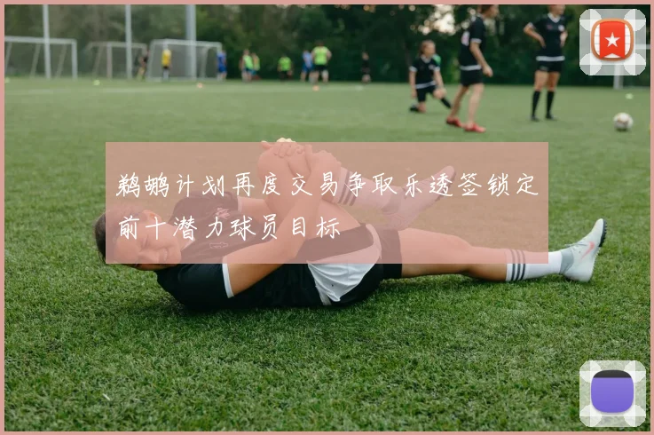 鹈鹕计划再度交易争取乐透签锁定前十潜力球员目标