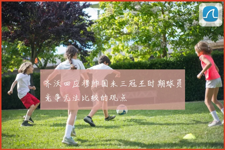 齐沃回应穆帅国米三冠王时期球员竞争无法比较的观点