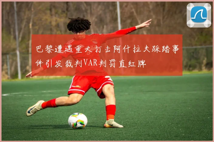巴黎遭遇重大打击阿什拉夫踩踏事件引发裁判VAR判罚直红牌