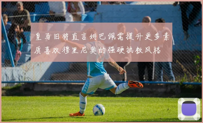 皇马旧将直言姆巴佩需提升更多素质喜欢穆里尼奥的强硬执教风格