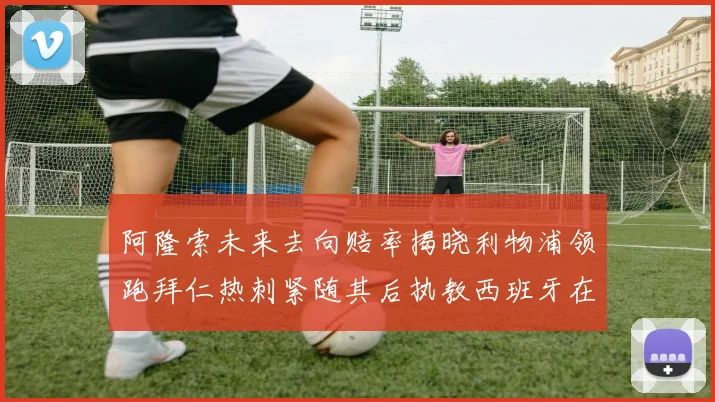 阿隆索未来去向赔率揭晓利物浦领跑拜仁热刺紧随其后执教西班牙在列