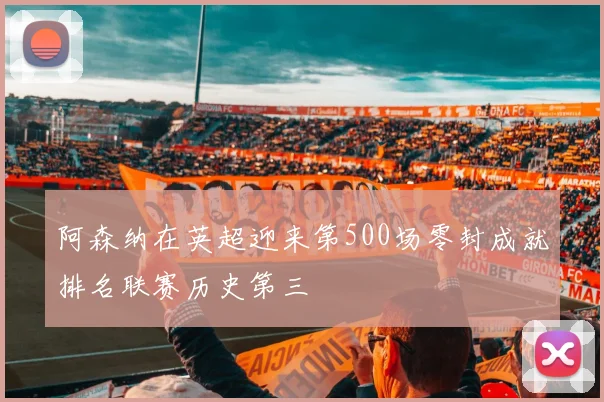 阿森纳在英超迎来第500场零封成就排名联赛历史第三