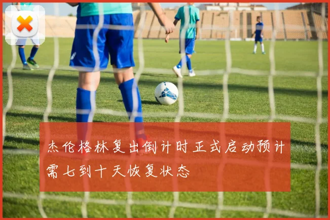 杰伦格林复出倒计时正式启动预计需七到十天恢复状态