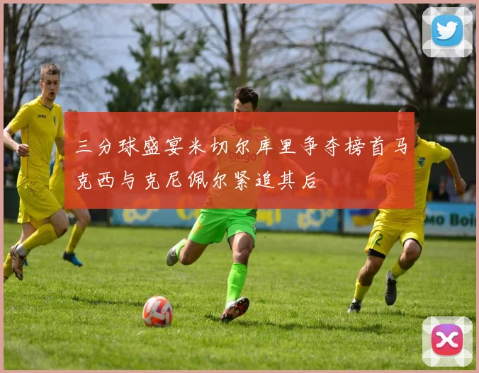 三分球盛宴米切尔库里争夺榜首马克西与克尼佩尔紧追其后