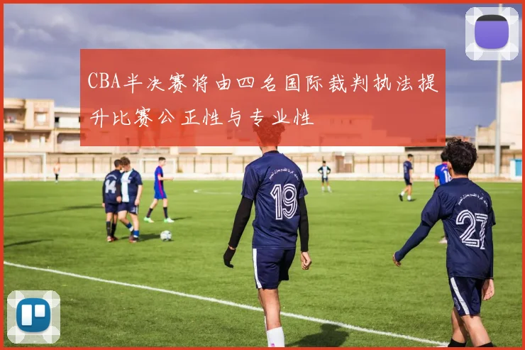 CBA半决赛将由四名国际裁判执法提升比赛公正性与专业性