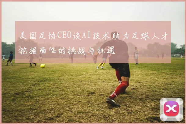 美国足协CEO谈AI技术助力足球人才挖掘面临的挑战与机遇