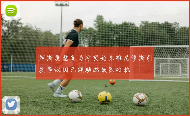 阿斯复盘皇马冲突始末维尼修斯引发争议姆巴佩助燃激烈对抗