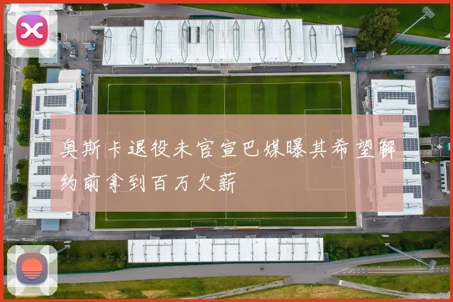 奥斯卡退役未官宣巴媒曝其希望解约前拿到百万欠薪