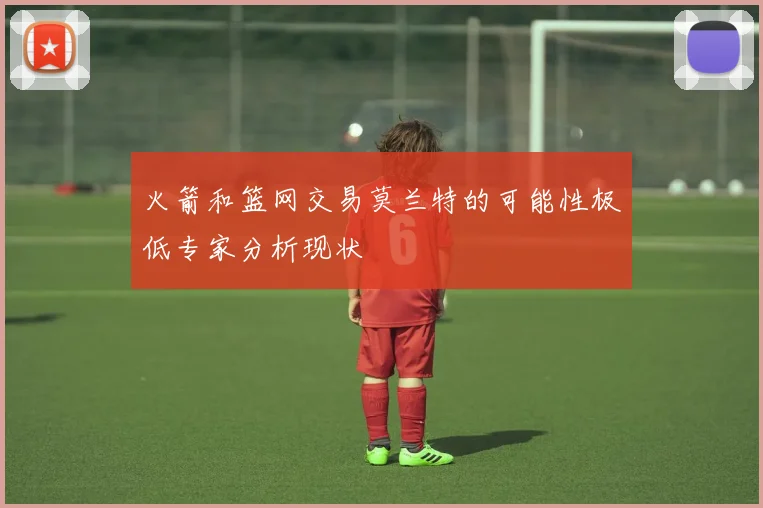 火箭和篮网交易莫兰特的可能性极低专家分析现状