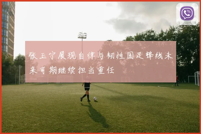 张玉宁展现自律与韧性国足锋线未来可期继续担当重任