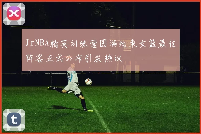 JrNBA精英训练营圆满结束女篮最佳阵容正式公布引发热议