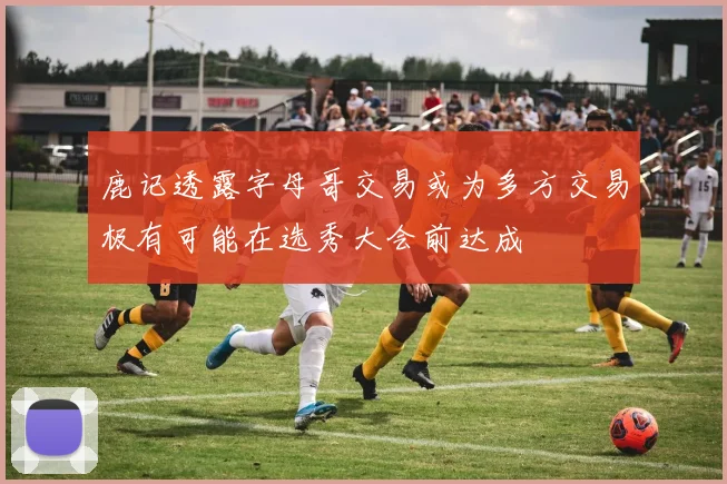 鹿记透露字母哥交易或为多方交易极有可能在选秀大会前达成