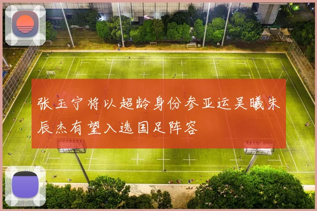 张玉宁将以超龄身份参亚运吴曦朱辰杰有望入选国足阵容