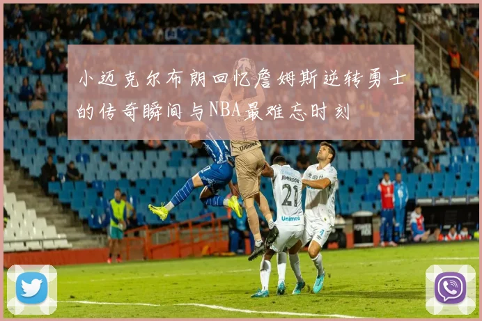 小迈克尔布朗回忆詹姆斯逆转勇士的传奇瞬间与NBA最难忘时刻
