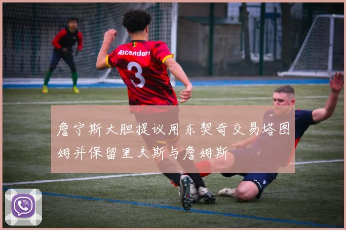 詹宁斯大胆提议用东契奇交易塔图姆并保留里夫斯与詹姆斯