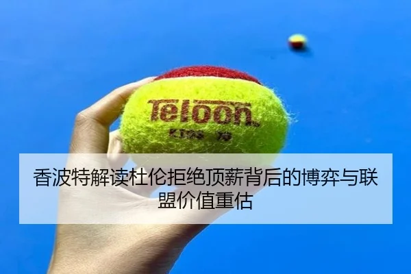 香波特解读杜伦拒绝顶薪背后的博弈与联盟价值重估
